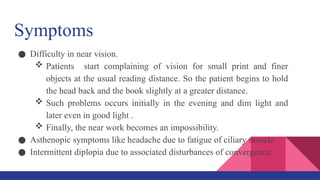 Symptoms
● Difficulty in near vision.
 Patients start complaining of vision for small print and finer
objects at the usual reading distance. So the patient begins to hold
the head back and the book slightly at a greater distance.
 Such problems occurs initially in the evening and dim light and
later even in good light .
 Finally, the near work becomes an impossibility.
● Asthenopic symptoms like headache due to fatigue of ciliary muscle.
● Intermittent diplopia due to associated disturbances of convergence.
 