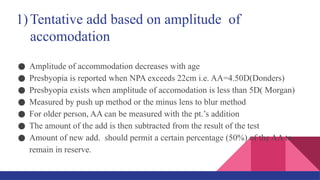 ● Amplitude of accommodation decreases with age
● Presbyopia is reported when NPA exceeds 22cm i.e. AA=4.50D(Donders)
● Presbyopia exists when amplitude of accomodation is less than 5D( Morgan)
● Measured by push up method or the minus lens to blur method
● For older person, AA can be measured with the pt.’s addition
● The amount of the add is then subtracted from the result of the test
● Amount of new add. should permit a certain percentage (50%) of the AA to
remain in reserve.
1)Tentative add based on amplitude of
accomodation
 