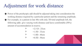 Adjustment for work distance
● Power of the presbyopic add should be adjusted taking into consideration the
working distance required by a particular patient and the remaining amplitude.
● For example, in a patient in late 40s with only 3D total amplitude left, the
following adds give varying work distance and leave comfortable (50%)
amount of accommodation in reserve.
 +2.5 D : 25cm
 +1.5D : 33cm
 +1.0D : 40cm
 +0.5D : 50cm
 