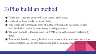3) Plus build up method
● Works best when the corrected VA is normal at distance.
● Can be done binocularly or monocularly.
● Plus lenses are increased in steps of 0.25D to the amount necessary to first
read the desired letters at a customary working distance.
● The power of add is then increased in 0.25D steps to the amount preferred by
the pt.
● Monocular build-up usually lands in more amount of near addition since less
accommodation is available because of a lack of convergence accommodation.
 