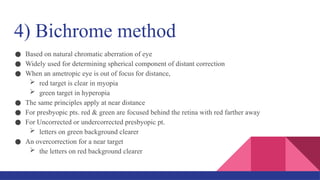 4) Bichrome method
● Based on natural chromatic aberration of eye
● Widely used for determining spherical component of distant correction
● When an ametropic eye is out of focus for distance,
 red target is clear in myopia
 green target in hyperopia
● The same principles apply at near distance
● For presbyopic pts. red & green are focused behind the retina with red farther away
● For Uncorrected or undercorrected presbyopic pt.
 letters on green background clearer
● An overcorrection for a near target
 the letters on red background clearer
 