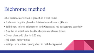 Bichrome method
• Pt.'s distance correction is placed on a trial frame
• Bichrome target is placed at habitual near distance (40cm)
• Tell the pt. to look at letters on both Green and red background carefully
• Ask the pt. which side has the sharper and clearer letters
- Green clear: add plus in 0.25 step
- red clear : remove plus
- until pt. sees letters equally clear in both background
 