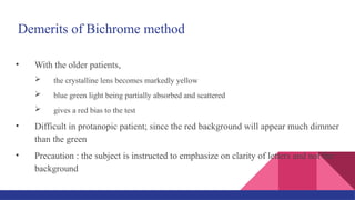 Demerits of Bichrome method
• With the older patients,
 the crystalline lens becomes markedly yellow
 blue green light being partially absorbed and scattered
 gives a red bias to the test
• Difficult in protanopic patient; since the red background will appear much dimmer
than the green
• Precaution : the subject is instructed to emphasize on clarity of letters and not the
background
 