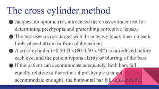 The cross cylinder method
● Jacques, an optometrist, introduced the cross cylinder test for
determining presbyopia and prescribing corrective lenses.
● The test uses a cross target with three heavy black lines on each
limb, placed 40 cm in front of the patient.
● A cross cylinder (+0.50 D x180-0.50 x 90º) is introduced before
each eye, and the patient reports clarity or blurring of the bars.
● If the patient can accommodate adequately, both bars fall
equally relative to the retina; if presbyopic (cannot
accommodate enough), the horizontal bar falls closer to the
retina.
 