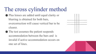 The cross cylinder method
● Plus lenses are added until equal clarity or
blurring is obtained for both bars,
overcorrection will cause vertical bar to be
clearer.
● The test assumes the patient suspends
accommodation between the bars and is
invalid if active accommodation occurs on
one set of lines.
 
