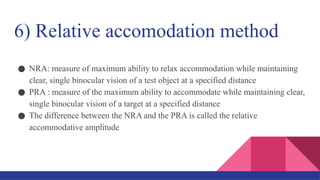 6) Relative accomodation method
● NRA: measure of maximum ability to relax accommodation while maintaining
clear, single binocular vision of a test object at a specified distance
● PRA : measure of the maximum ability to accommodate while maintaining clear,
single binocular vision of a target at a specified distance
● The difference between the NRA and the PRA is called the relative
accommodative amplitude
 