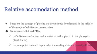 Relative accomodation method
● Based on the concept of placing the accommodative demand in the middle
of the range of relative accommodation
● To measure NRA and PRA,
 pt.'s distance refraction and a tentative add is placed in the phoropter
(Trial frame)
 the near point test card is placed at the reading distance (usually 40 cm)
 