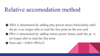 Relative accomodation method
● NRA is determined by adding plus power lenses binocularly until
the pt. is no longer able to read the fine print on the test card
● PRA is determined by adding minus power lenses until the pt. is
no longer able to read the fine print
● Near add = (NRA+PRA)/2
 