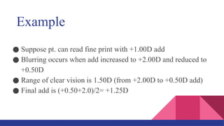Example
● Suppose pt. can read fine print with +1.00D add
● Blurring occurs when add increased to +2.00D and reduced to
+0.50D
● Range of clear vision is 1.50D (from +2.00D to +0.50D add)
● Final add is (+0.50+2.0)/2= +1.25D
 