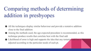 Comparing methods of determining
addition in presbyopes
● All the techniques display similar behaviour and provide a tentative addition
close to the final addition
● Among the methods used, the age-expected procedure is recommended, as this
technique produce results that correlate best with the final add
● Likelihood of error is high and supports the idea that any tentative add has to be
adjusted according to the particular needs of each pt.
 