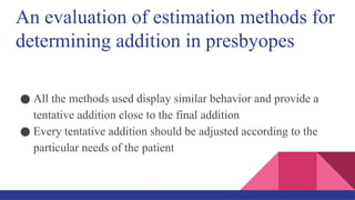 An evaluation of estimation methods for
determining addition in presbyopes
● All the methods used display similar behavior and provide a
tentative addition close to the final addition
● Every tentative addition should be adjusted according to the
particular needs of the patient
 