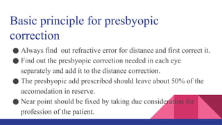 Basic principle for presbyopic
correction
● Always find out refractive error for distance and first correct it.
● Find out the presbyopic correction needed in each eye
separately and add it to the distance correction.
● The presbyopic add prescribed should leave about 50% of the
accomodation in reserve.
● Near point should be fixed by taking due consideration for
profession of the patient.
 