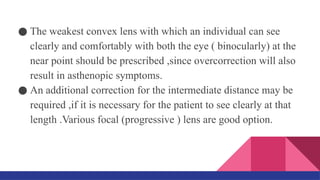 ● The weakest convex lens with which an individual can see
clearly and comfortably with both the eye ( binocularly) at the
near point should be prescribed ,since overcorrection will also
result in asthenopic symptoms.
● An additional correction for the intermediate distance may be
required ,if it is necessary for the patient to see clearly at that
length .Various focal (progressive ) lens are good option.
 