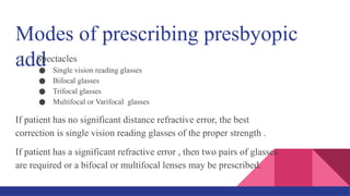 Modes of prescribing presbyopic
add
1. Spectacles
● Single vision reading glasses
● Bifocal glasses
● Trifocal glasses
● Multifocal or Varifocal glasses
If patient has no significant distance refractive error, the best
correction is single vision reading glasses of the proper strength .
If patient has a significant refractive error , then two pairs of glasses
are required or a bifocal or multifocal lenses may be prescribed.
 