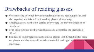 Drawbacks of reading glasses
● Very annoying to switch between regular glasses and reading glasses, and
also to put on and take off their reading glasses all day long.
● Reading glasses need to be carried everywhere , so may be forgotten or
misplaced.
● Even those who are used to wearing glasses, do not like the segments of
bifocal.
● The new no line progressive addition eye glasses look better, but still these
are glasses and also cause distorted vision to left and right .Also ,these are
expensive.
 