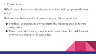 2. Contact lenses
Bifocal contact lenses are available in many soft and rigid gas permeable lense
design.
Both are available in multifocal ,monovision, and bifocal correction.
● Multifocal contact lenses, correct intermediate distance and also to treat
astigmatism.
● Monovision, where one eye wears a near vision contact lens and the other
eye wears a distance vision contact lens.
 