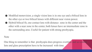 ● Modified monovision ,a single vision lens is in one eye and a bifocal lens in
the other eye or two bifocal lenses with different near vision power.
● Hybrid bifocal fit, one contact lens with distance zone in the center and the
other with a near zone in the center, both lenses have an intermediate zone in
the surrounding area .Useful for patient with strong presbyopia.
Note
One thing to remember is that presbyopia does progress overtime and so contact
lens and glass prescription have to be increased with time.
 