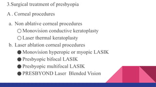 3.Surgical treatment of presbyopia
A . Corneal procedures
a. Non ablative corneal procedures
○ Monovision conductive keratoplasty
○ Laser thermal keratoplasty
b. Laser ablation corneal procedures
● Monovision hyperopic or myopic LASIK
● Presbyopic bifocal LASIK
● Presbyopic multifocal LASIK
● PRESBYOND Laser Blended Vision
 