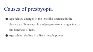 Causes of presbyopia
● Age related changes in the lens like decrease in the
elasticity of lens capsule and progressive changes in size
and hardness of lens.
● Age related decline in ciliary muscle power.
 