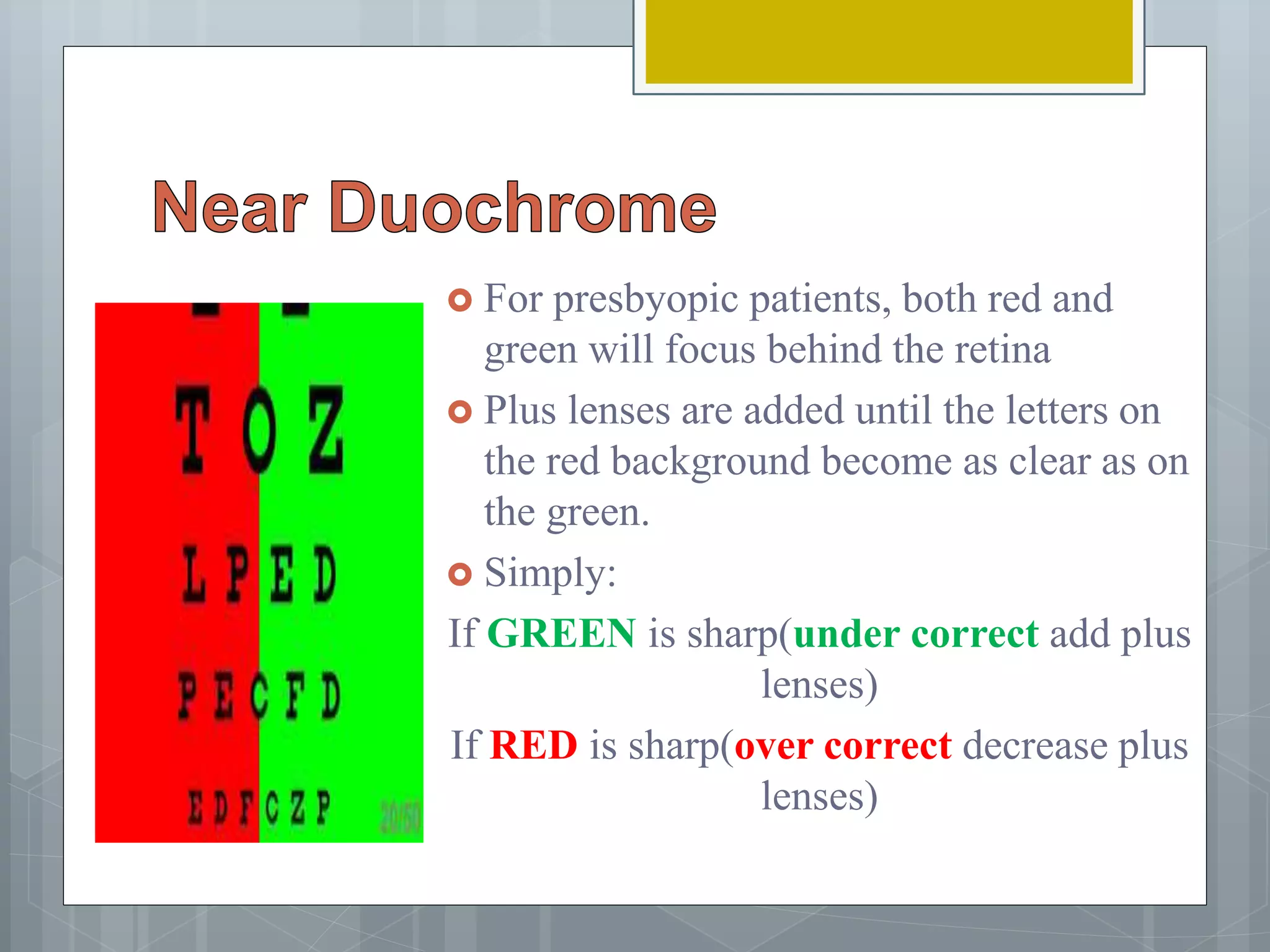  For presbyopic patients, both red and
green will focus behind the retina
 Plus lenses are added until the letters on
the red background become as clear as on
the green.
 Simply:
If GREEN is sharp(under correct add plus
lenses)
If RED is sharp(over correct decrease plus
lenses)
 