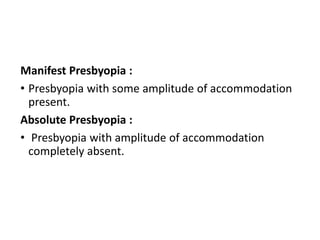 Manifest Presbyopia :
• Presbyopia with some amplitude of accommodation
present.
Absolute Presbyopia :
• Presbyopia with amplitude of accommodation
completely absent.
 