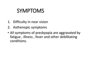 SYMPTOMS
1. Difficulty in near vision
2. Asthenopic symptoms
• All symptoms of presbyopia are aggravated by
fatigue , illness , fever and other debilitating
conditions.
 