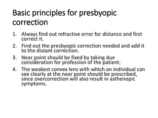 Basic principles for presbyopic
correction
1. Always find out refractive error for distance and first
correct it.
2. Find out the presbyopic correction needed and add it
to the distant correction.
3. Near point should be fixed by taking due
consideration for profession of the patient.
4. The weakest convex lens with which an individual can
see clearly at the near point should be prescribed,
since overcorrection will also result in asthenopic
symptoms.
 