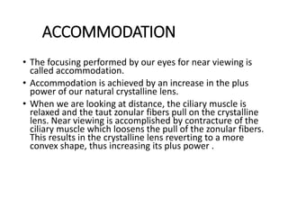 ACCOMMODATION
• The focusing performed by our eyes for near viewing is
called accommodation.
• Accommodation is achieved by an increase in the plus
power of our natural crystalline lens.
• When we are looking at distance, the ciliary muscle is
relaxed and the taut zonular fibers pull on the crystalline
lens. Near viewing is accomplished by contracture of the
ciliary muscle which loosens the pull of the zonular fibers.
This results in the crystalline lens reverting to a more
convex shape, thus increasing its plus power .
 