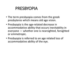 PRESBYOPIA
• The term presbyopia comes from the greek
presbyteros which means old age vision.
• Presbyopia is the age-related decrease in
accommodative ability that occurs inevitability in
everyone — whether one is nearsighted, farsighted
or emmetropic.
• Presbyopia is referred to an age related loss of
accommodative ability of the eye.
 