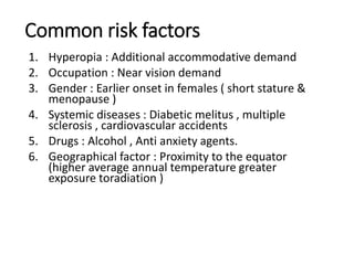 Common risk factors
1. Hyperopia : Additional accommodative demand
2. Occupation : Near vision demand
3. Gender : Earlier onset in females ( short stature &
menopause )
4. Systemic diseases : Diabetic melitus , multiple
sclerosis , cardiovascular accidents
5. Drugs : Alcohol , Anti anxiety agents.
6. Geographical factor : Proximity to the equator
(higher average annual temperature greater
exposure toradiation )
 