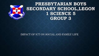 PRESBYTARIAN BOYS
SECONDARY SCHOOL,LEGON
1 SCIENCE 5
GROUP 3
IMPACT OF ICT ON SOCIAL AND FAMILY LIFE
 