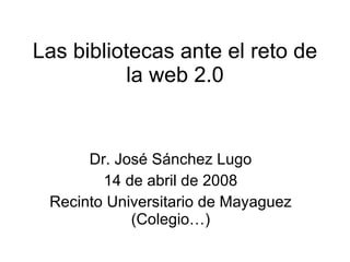 Las bibliotecas ante el reto de la web 2.0 Dr. Jos é Sánchez Lugo 14 de abril de 2008 Recinto Universitario de Mayaguez (Colegio…) 