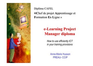 Diplôme CAFEL
«Chef de projet Apprentissage et
Formation En Ligne »


       e-Learning Project
       Manager diploma
         How to use efficiently ICT
         in your training provisions


            Anne-Marie Husson
              PREAU- CCIP
 