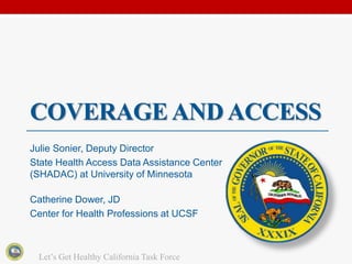 COVERAGE AND ACCESS
Julie Sonier, Deputy Director
State Health Access Data Assistance Center
(SHADAC) at University of Minnesota

Catherine Dower, JD
Center for Health Professions at UCSF



 Let’s Get Healthy California Task Force
 