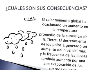 El calentamiento global ha ocasionado un aumento en la temperatura promedio de la superficie de la Tierra. El derretimiento de los polos a generado un aumento del nivel del mar, y la frecuencia de las lluvias también aumenta por una alta evaporación de los cuerpos de agua CLIMA : 