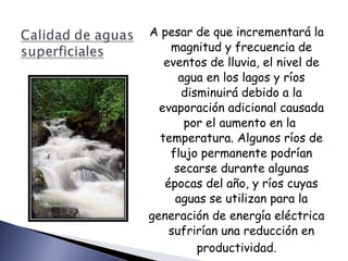 A pesar de que incrementará la magnitud y frecuencia de eventos de lluvia, el nivel de agua en los lagos y ríos disminuirá debido a la evaporación adicional causada por el aumento en la  temperatura. Algunos ríos de flujo permanente podrían secarse durante algunas épocas del año, y ríos cuyas aguas se utilizan para la generación de energía eléctrica sufrirían una reducción en productividad. 