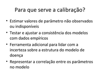 Para que serve a calibração?
• Estimar valores de parâmetro não observados
ou indisponíveis
• Testar e ajustar a consistência dos modelos
com dados empíricos
• Ferramenta adicional para lidar com a
incerteza sobre a estrutura do modelo de
doença
• Representar a correlação entre os parâmetros
no modelo
 
