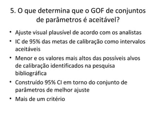 5. O que determina que o GOF de conjuntos
de parâmetros é aceitável?
• Ajuste visual plausível de acordo com os analistas
• IC de 95% das metas de calibração como intervalos
aceitáveis
• Menor e os valores mais altos das possíveis alvos
de calibração identificados na pesquisa
bibliográfica
• Construído 95% CI em torno do conjunto de
parâmetros de melhor ajuste
• Mais de um critério
 