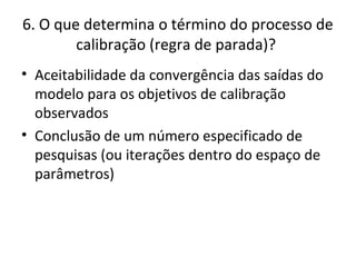 6. O que determina o término do processo de
calibração (regra de parada)?
• Aceitabilidade da convergência das saídas do
modelo para os objetivos de calibração
observados
• Conclusão de um número especificado de
pesquisas (ou iterações dentro do espaço de
parâmetros)
 