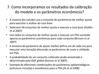 7. Como incorporamos os resultados da calibração
do modelo e os parâmetros econômicos?
• A maioria dos estudos usa o conjunto de parâmetros de melhor ajuste
para executar a análise do caso base
• Selecione 50 conjuntos de melhor ajuste e execute o caso base (Goldie
et al 2007)
• Use todos os conjuntos de melhor ajuste e execute um PSA variando
apenas os parâmetros econômicos para cada conjunto (Brisson et al
2007)
• A amostra do parâmetro de ajuste melhor define um de cada vez para
executar uma iteração alterando os parâmetros de custo e utilidade
em PSA.
• A probabilidade de um conjunto calibrado sendo amostrado é
determinada pelo GOF global (Karnon et al 2007)
• Exemplo de diferentes combinações de parâmetros epidemiológicos
(estrutura incluída) e econômicos para o PSA (Jit et al 2008)
 