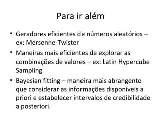 Para ir além
• Geradores eficientes de números aleatórios –
ex: Mersenne-Twister
• Maneiras mais eficientes de explorar as
combinações de valores – ex: Latin Hypercube
Sampling
• Bayesian fitting – maneira mais abrangente
que considerar as informações disponíveis a
priori e estabelecer intervalos de credibilidade
a posteriori.
 