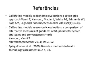 Referências
• Calibrating models in economic evaluation: a seven-step
approach Vanni T, Karnon J, Madan J, White RG, Edmunds WJ,
Foss AM, Legood R Pharmacoeconomics 2011;29(1):35-49.
• Calibrating models in economic evaluation: a comparison of
alternative measures of goodness of fit, parameter search
strategies and convergence criteria
Karnon J, Vanni T
Pharmacoeconomics 2011; 29:51-62.
• Spiegelhalter et al. (2000) Bayesian methods in health
technology assessment HTA 4, 38.
 