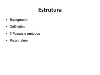 Estrutura
• Background
• Definições
• 7 Passos e métodos
• Para ir além
 