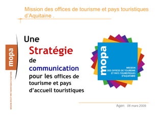 Mission des offices de tourisme et pays touristiques
d’Aquitaine .



Une
 Stratégie
 de
 communication
 pour les offices de
 tourisme et pays
 d’accueil touristiques

                                      Agen 06 mars 2009.   1
 