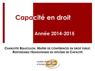 Capacité en droit
Année 2014-2015
CHARLOTTE BEAUCILLON, MAÎTRE DE CONFÉRENCES EN DROIT PUBLIC
RESPONSABLE PÉDAGOGIQUE DU DIPLÔME DE CAPACITÉ
 