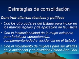 Estrategias de consolidación  Construir alianzas técnicas y políticas Con los otro poderes del Estado para incidir en los marcos legales y de aplicación de la justicia Con la institucionalidad de la mujer existente para fortalecer competencias, complementariedad e  incidencia en el Estado  Con el movimiento de mujeres para ser aliadas en la incidencia y no divididas Estado-Soc.Civil 