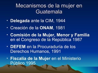 Mecanismos de la mujer en Guatemala Delegada  ante la CIM, 1944 Creación de la  ONAM , 1981  Comisión de la Mujer, Menor y Familia  en el Congreso de la República 1987  DEFEM  en la Procuraduría de los Derechos Humanos, 1991  Fiscalía de la Mujer  en el Ministerio Público 1995 