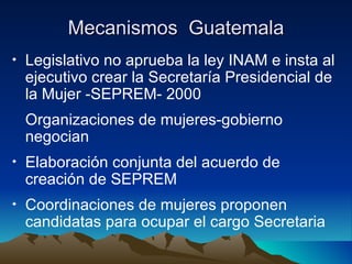 Mecanismos  Guatemala Legislativo no aprueba la ley INAM e insta al ejecutivo crear la Secretaría Presidencial de la Mujer -SEPREM- 2000 Organizaciones de mujeres-gobierno negocian Elaboración conjunta del acuerdo de creación de SEPREM Coordinaciones de mujeres proponen candidatas para ocupar el cargo Secretaria  