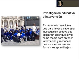 Investigación educativa
e intervención

Es necesario mencionar
que para llevar a cabo esta
investigación se tuvo que
aplicar un taller que sirvió
como medio para obtener
información y reconocer
procesos en los que se
forman los aprendizajes.
 
