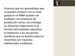 Creemos que los aprendizajes que
se pueden producir con la visita
guiada en el MNH pueden ser
múltiples; los itinerarios de
producción varían, sin embargo
un elemento importante es la
función del mediador educativo,
la mediación y las secuencias
temáticas que se diseñan para los
recorridos con trayectos
intelectuales y estéticos.
 